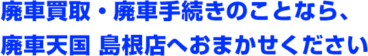 廃車買取・廃車手続きのことなら、廃車天国 島根店へおまかせください