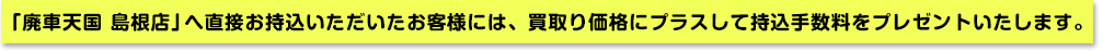 「廃車天国 島根店」へ直接お持込いただいたお客様には、買い取り価格にプラスして持込手数料をプレゼントいたします。